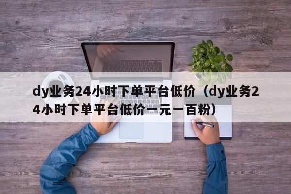 dy业务24小时下单平台低价（dy业务24小时下单平台低价一元一百粉） 第1张