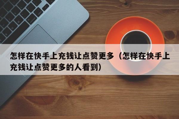 怎样在快手上充钱让点赞更多（怎样在快手上充钱让点赞更多的人看到） 第1张