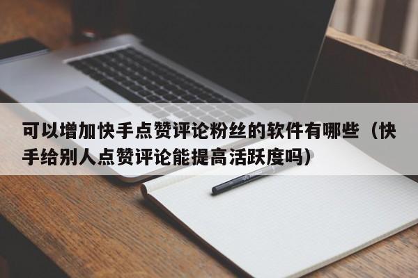 可以增加快手点赞评论粉丝的软件有哪些（快手给别人点赞评论能提高活跃度吗） 第1张