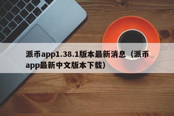 派币app1.38.1版本最新消息（派币app最新中文版本下载） 第1张