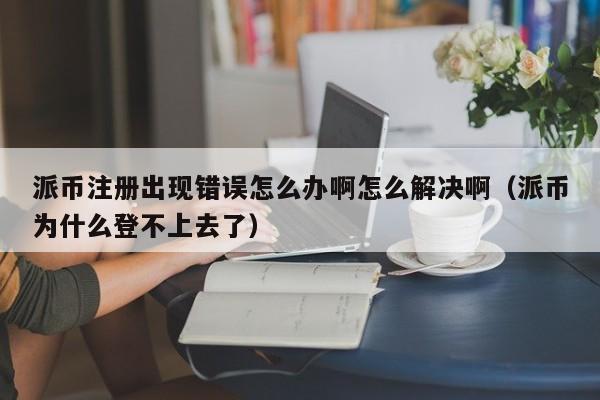 派币注册出现错误怎么办啊怎么解决啊（派币为什么登不上去了） 第1张