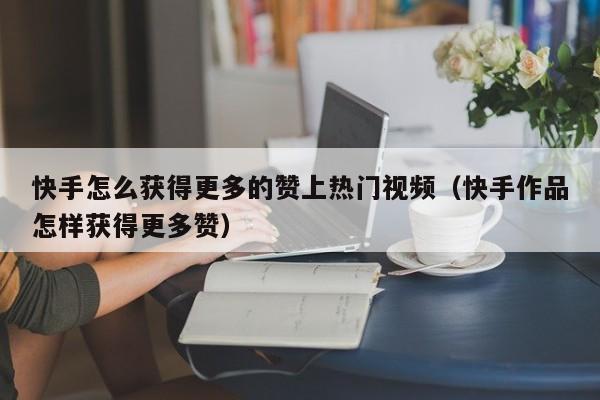 快手怎么获得更多的赞上热门视频（快手作品怎样获得更多赞） 第1张