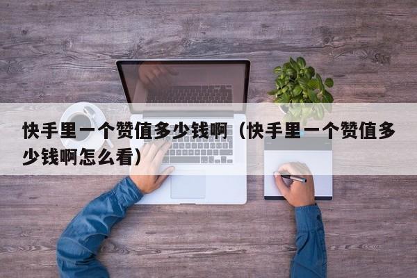 快手里一个赞值多少钱啊(快手里一个赞值多少钱啊怎么看) 第1张 快手里一个赞值多少钱啊(快手里一个赞值多少钱啊怎么看) 第1张