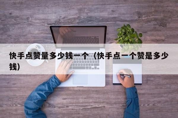 快手点赞量多少钱一个（快手点一个赞是多少钱） 第1张