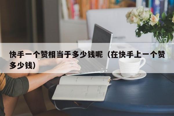 快手一个赞相当于多少钱呢（在快手上一个赞多少钱） 第1张