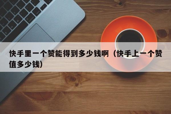 快手里一个赞能得到多少钱啊（快手上一个赞值多少钱） 第1张
