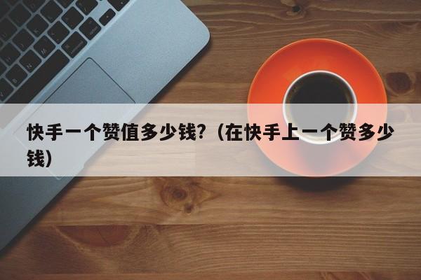 快手一个赞值多少钱?（在快手上一个赞多少钱） 第1张