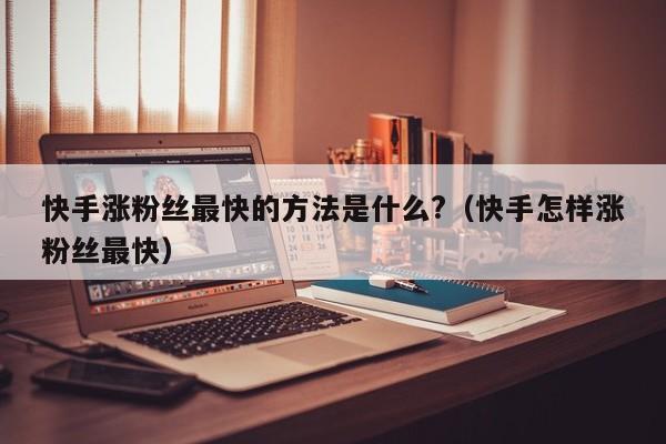 快手涨粉丝最快的方法是什么?（快手怎样涨粉丝最快） 第1张