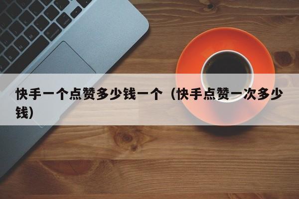快手一个点赞多少钱一个（快手点赞一次多少钱） 第1张