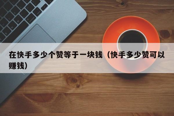 在快手多少个赞等于一块钱（快手多少赞可以赚钱） 第1张