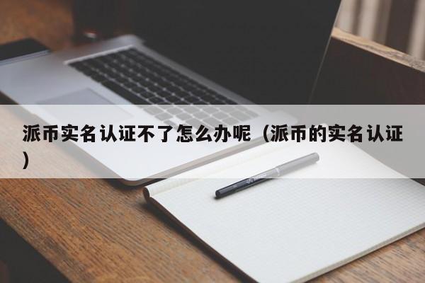 派币实名认证不了怎么办呢（派币的实名认证） 第1张