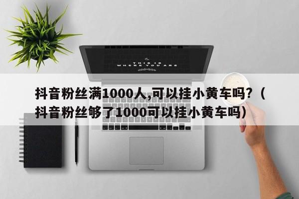 抖音粉丝满1000人,可以挂小黄车吗?（抖音粉丝够了1000可以挂小黄车吗） 第1张
