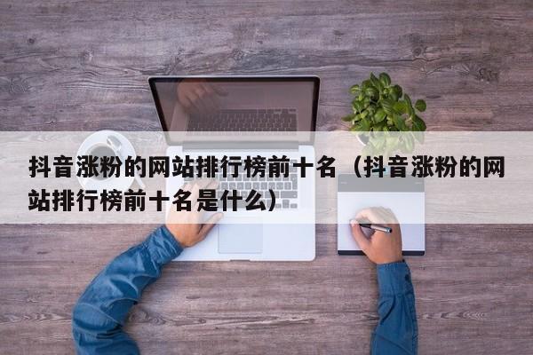 抖音涨粉的网站排行榜前十名（抖音涨粉的网站排行榜前十名是什么） 第1张