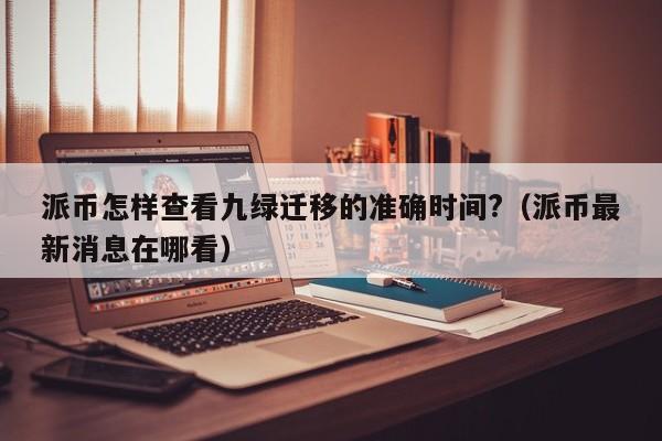 派币怎样查看九绿迁移的准确时间?(派币最新消息在哪看) 第1张 派币怎样查看九绿迁移的准确时间?(派币最新消息在哪看) 第1张