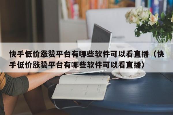 快手低价涨赞平台有哪些软件可以看直播（快手低价涨赞平台有哪些软件可以看直播） 第1张