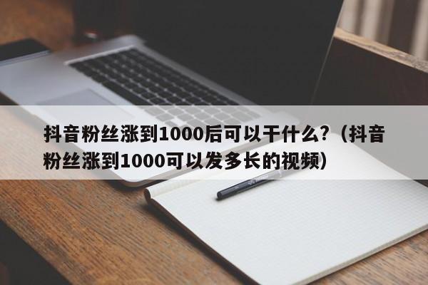 抖音粉丝涨到1000后可以干什么?（抖音粉丝涨到1000可以发多长的视频） 第1张