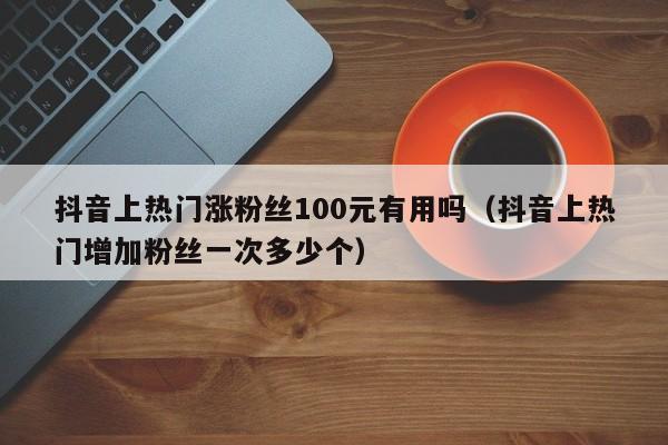 抖音上热门涨粉丝100元有用吗（抖音上热门增加粉丝一次多少个） 第1张