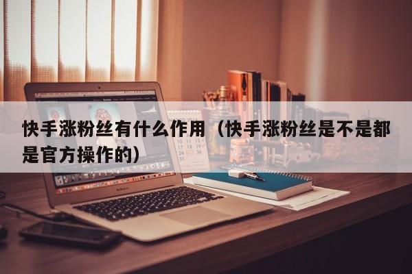 快手涨粉丝有什么作用（快手涨粉丝是不是都是官方操作的） 第1张