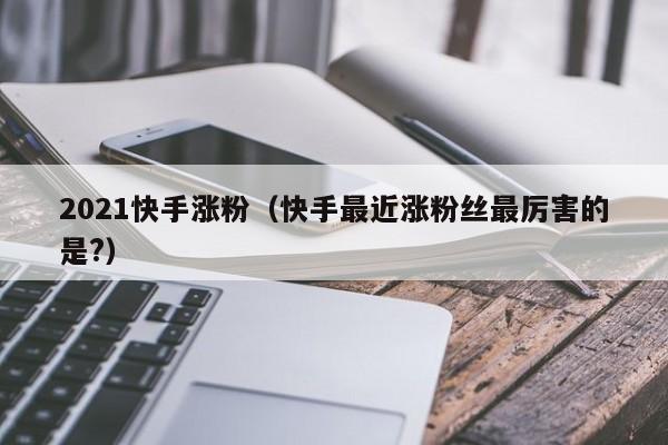 2021快手涨粉（快手最近涨粉丝最厉害的是?） 第1张