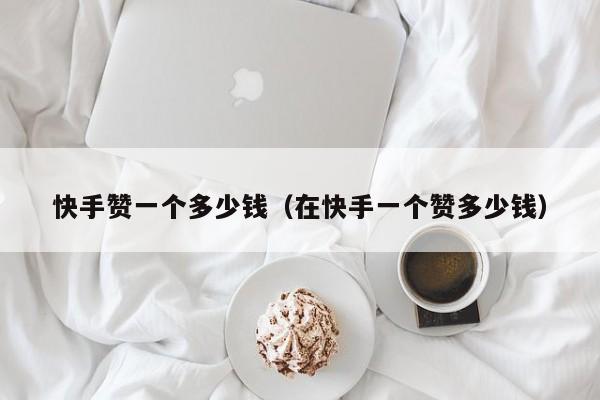 快手赞一个多少钱（在快手一个赞多少钱） 第1张