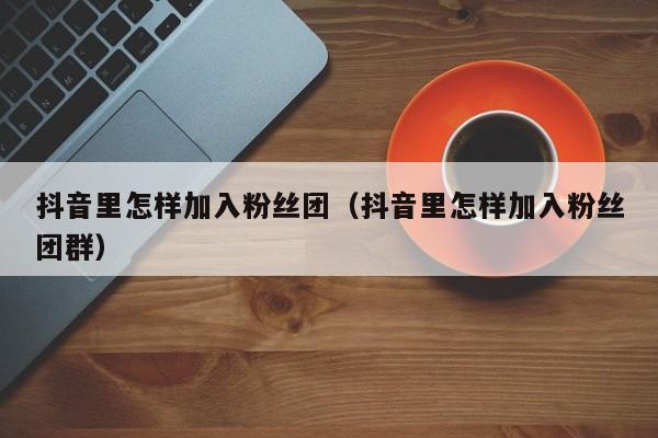 抖音里怎样加入粉丝团(抖音里怎样加入粉丝团群) 第1张 抖音里怎样加入粉丝团(抖音里怎样加入粉丝团群) 第1张