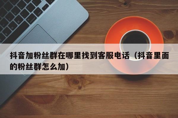 抖音加粉丝群在哪里找到客服电话(抖音里面的粉丝群怎么加) 第1张 抖音加粉丝群在哪里找到客服电话(抖音里面的粉丝群怎么加) 第1张