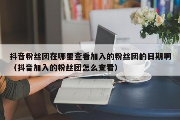 抖音粉丝团在哪里查看加入的粉丝团的日期啊（抖音加入的粉丝团怎么查看） 第1张