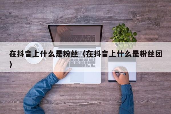在抖音上什么是粉丝（在抖音上什么是粉丝团） 第1张