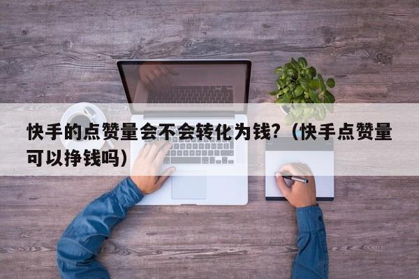 快手的点赞量会不会转化为钱?（快手点赞量可以挣钱吗） 第1张