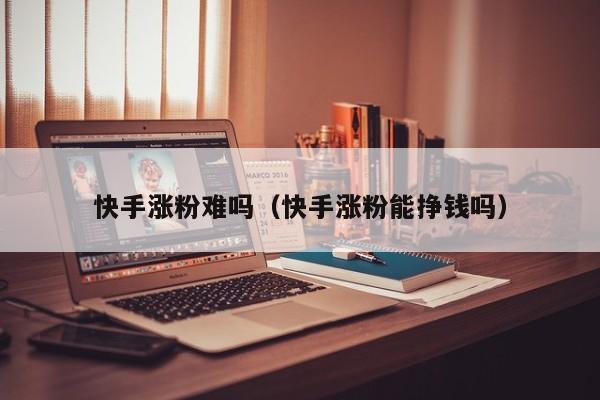 快手涨粉难吗（快手涨粉能挣钱吗） 第1张