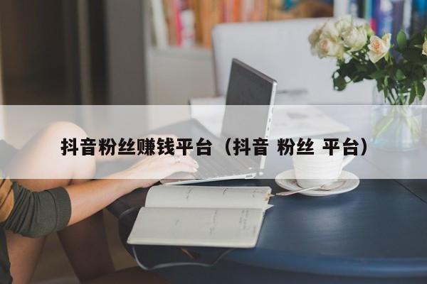 抖音粉丝赚钱平台（抖音 粉丝 平台） 第1张