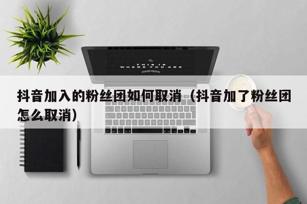 抖音加入的粉丝团如何取消(抖音加了粉丝团怎么取消) 第1张 抖音加入的粉丝团如何取消(抖音加了粉丝团怎么取消) 第1张