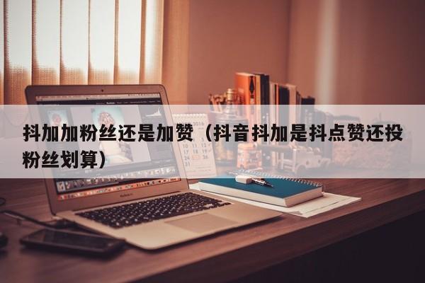 抖加加粉丝还是加赞（抖音抖加是抖点赞还投粉丝划算） 第1张