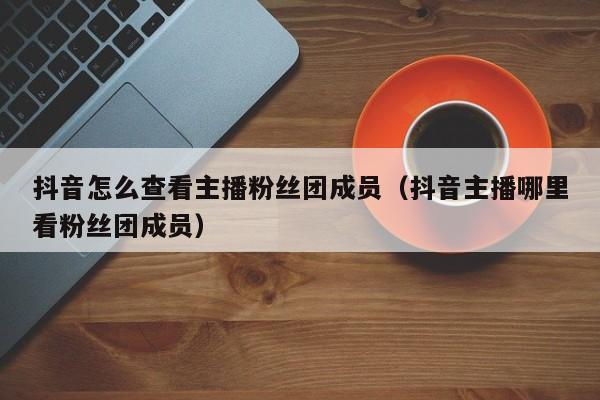 抖音怎么查看主播粉丝团成员（抖音主播哪里看粉丝团成员） 第1张