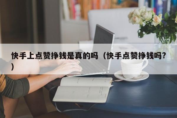快手上点赞挣钱是真的吗（快手点赞挣钱吗?） 第1张