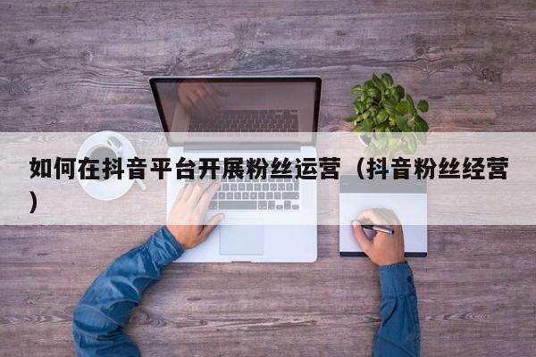 如何在抖音平台开展粉丝运营（抖音粉丝经营） 第1张