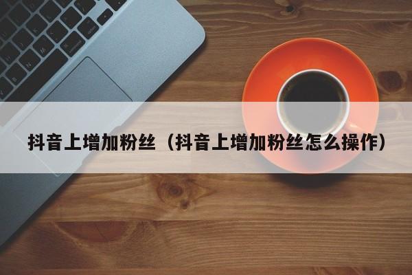 抖音上增加粉丝（抖音上增加粉丝怎么操作） 第1张