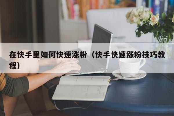 在快手里如何快速涨粉(快手快速涨粉技巧教程) 第1张 在快手里如何快速涨粉(快手快速涨粉技巧教程) 第1张