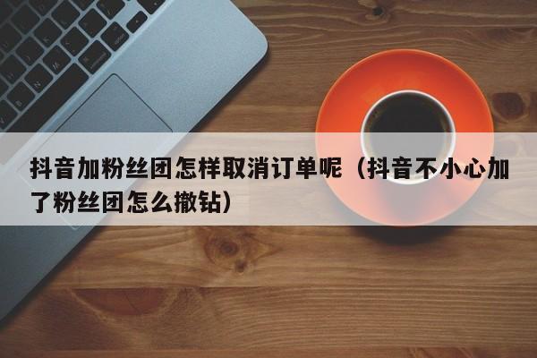 抖音加粉丝团怎样取消订单呢（抖音不小心加了粉丝团怎么撤钻） 第1张