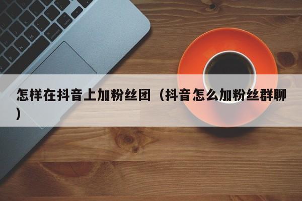 怎样在抖音上加粉丝团(抖音怎么加粉丝群聊) 第1张 怎样在抖音上加粉丝团(抖音怎么加粉丝群聊) 第1张