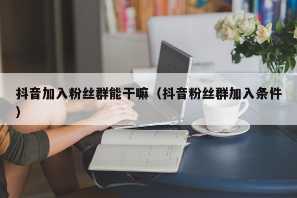 抖音加入粉丝群能干嘛（抖音粉丝群加入条件） 第1张