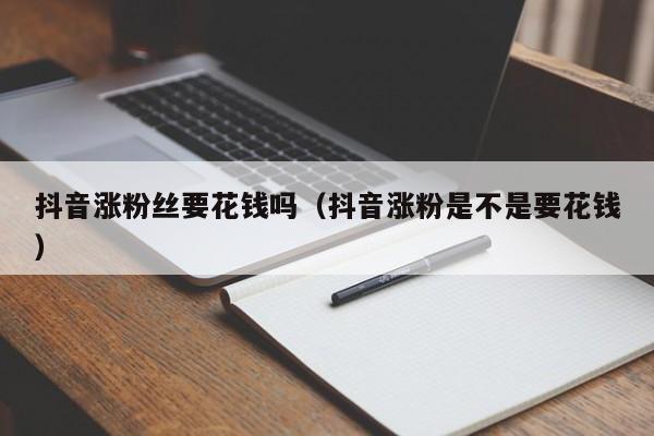 抖音涨粉丝要花钱吗（抖音涨粉是不是要花钱） 第1张