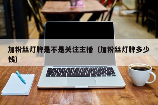 加粉丝灯牌是不是关注主播(加粉丝灯牌多少钱) 第1张 加粉丝灯牌是不是关注主播(加粉丝灯牌多少钱) 第1张