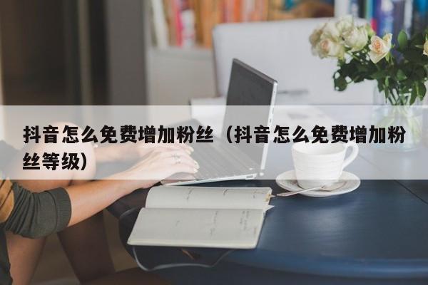 抖音怎么免费增加粉丝(抖音怎么免费增加粉丝等级) 第1张 抖音怎么免费增加粉丝(抖音怎么免费增加粉丝等级) 第1张