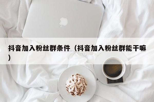 抖音加入粉丝群条件（抖音加入粉丝群能干嘛） 第1张