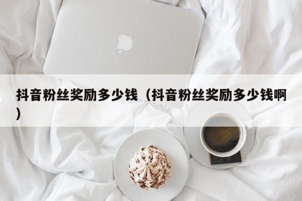抖音粉丝奖励多少钱(抖音粉丝奖励多少钱啊) 第1张 抖音粉丝奖励多少钱(抖音粉丝奖励多少钱啊) 第1张