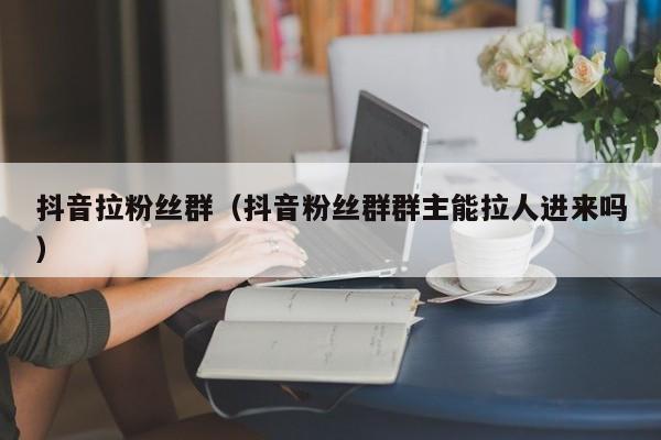 抖音拉粉丝群（抖音粉丝群群主能拉人进来吗） 第1张