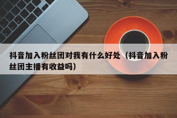 抖音加入粉丝团对我有什么好处（抖音加入粉丝团主播有收益吗） 第1张