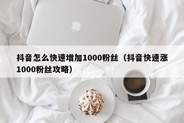 抖音怎么快速增加1000粉丝（抖音快速涨1000粉丝攻略） 第1张