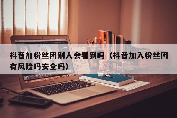 抖音加粉丝团别人会看到吗(抖音加入粉丝团有风险吗安全吗) 第1张 抖音加粉丝团别人会看到吗(抖音加入粉丝团有风险吗安全吗) 第1张